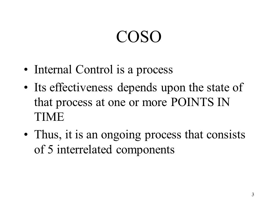 3 COSO Internal Control is a process Its effectiveness depends upon the state of that process at one or more POINTS IN TIME Thus, it is an ongoing process that consists of 5 interrelated components