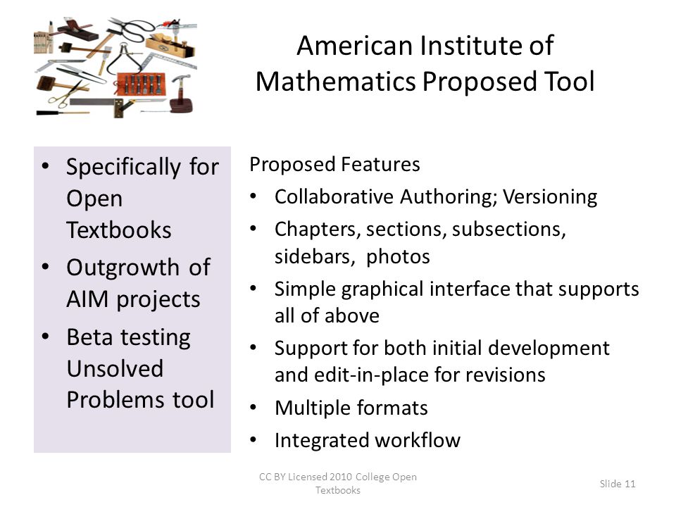 American Institute of Mathematics Proposed Tool Specifically for Open Textbooks Outgrowth of AIM projects Beta testing Unsolved Problems tool Proposed Features Collaborative Authoring; Versioning Chapters, sections, subsections, sidebars, photos Simple graphical interface that supports all of above Support for both initial development and edit-in-place for revisions Multiple formats Integrated workflow CC BY Licensed 2010 College Open Textbooks Slide 11
