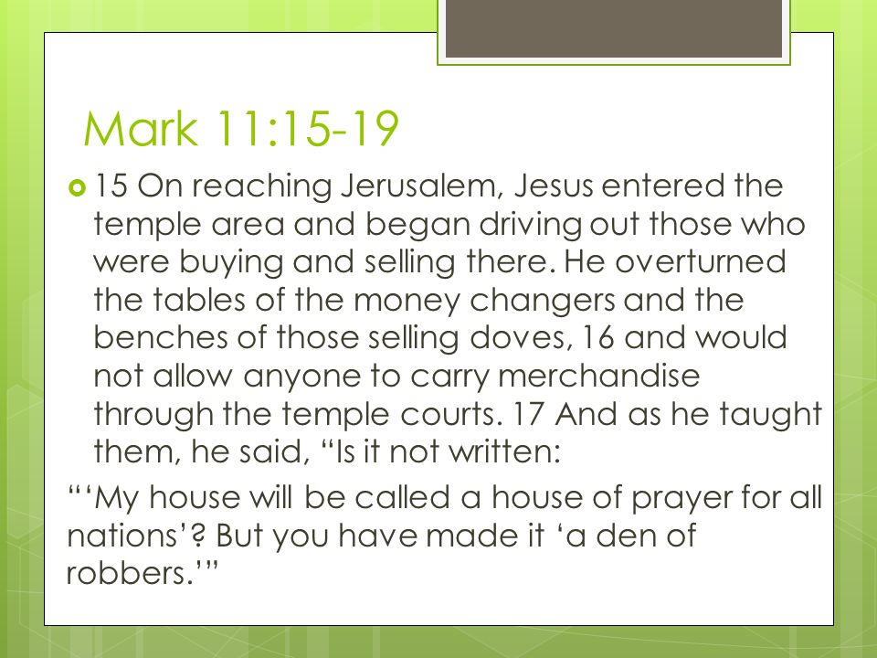 Mark 11:15-19  15 On reaching Jerusalem, Jesus entered the temple area and began driving out those who were buying and selling there.