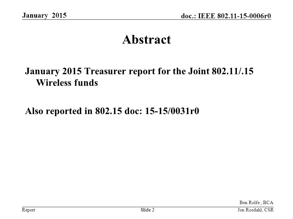 Report doc.: IEEE r0 January 2015 Slide 2Jon Rosdahl, CSRSlide 2 Abstract January 2015 Treasurer report for the Joint /.15 Wireless funds Also reported in doc: 15-15/0031r0 Ben Rolfe, BCA