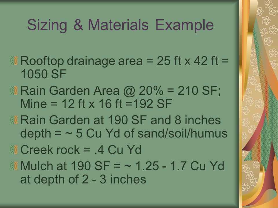 Sizing & Materials Example Rooftop drainage area = 25 ft x 42 ft = 1050 SF Rain Garden 20% = 210 SF; Mine = 12 ft x 16 ft =192 SF Rain Garden at 190 SF and 8 inches depth = ~ 5 Cu Yd of sand/soil/humus Creek rock =.4 Cu Yd Mulch at 190 SF = ~ Cu Yd at depth of inches
