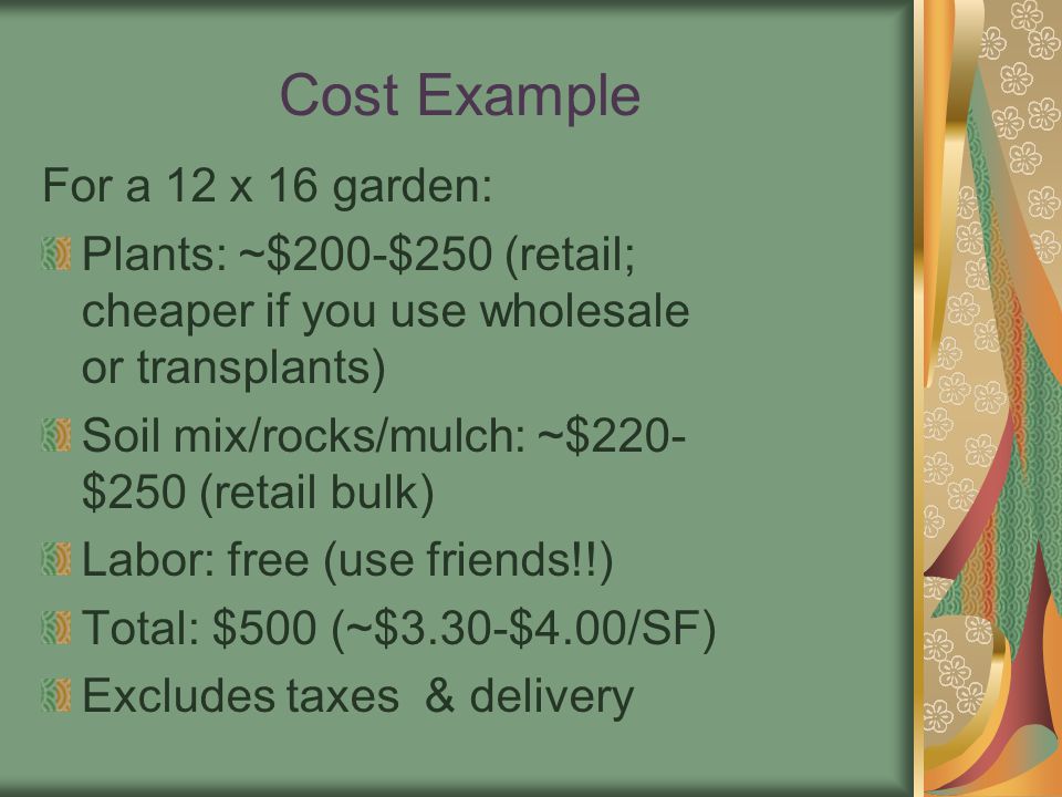 Cost Example For a 12 x 16 garden: Plants: ~$200-$250 (retail; cheaper if you use wholesale or transplants) Soil mix/rocks/mulch: ~$220- $250 (retail bulk) Labor: free (use friends!!) Total: $500 (~$3.30-$4.00/SF) Excludes taxes & delivery