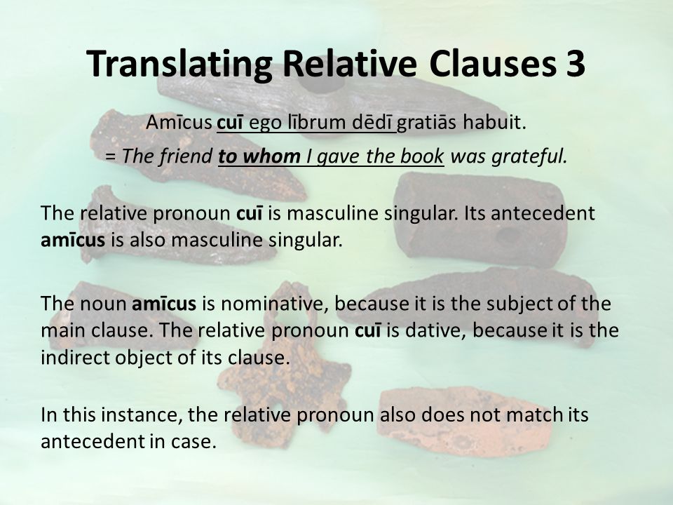 Translating Relative Clauses 3 Amīcus cuī ego lībrum dēdī gratiās habuit.