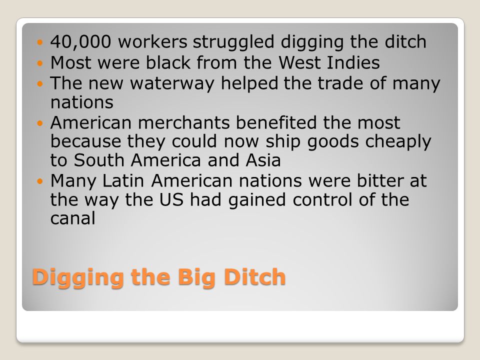 Digging the Big Ditch 40,000 workers struggled digging the ditch Most were black from the West Indies The new waterway helped the trade of many nations American merchants benefited the most because they could now ship goods cheaply to South America and Asia Many Latin American nations were bitter at the way the US had gained control of the canal
