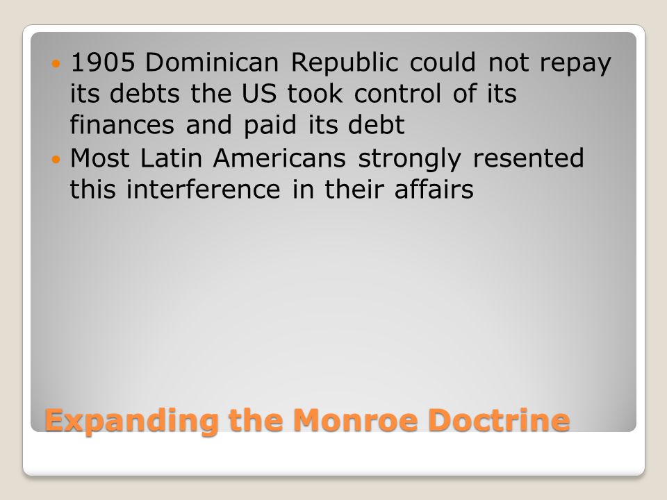 Expanding the Monroe Doctrine 1905 Dominican Republic could not repay its debts the US took control of its finances and paid its debt Most Latin Americans strongly resented this interference in their affairs