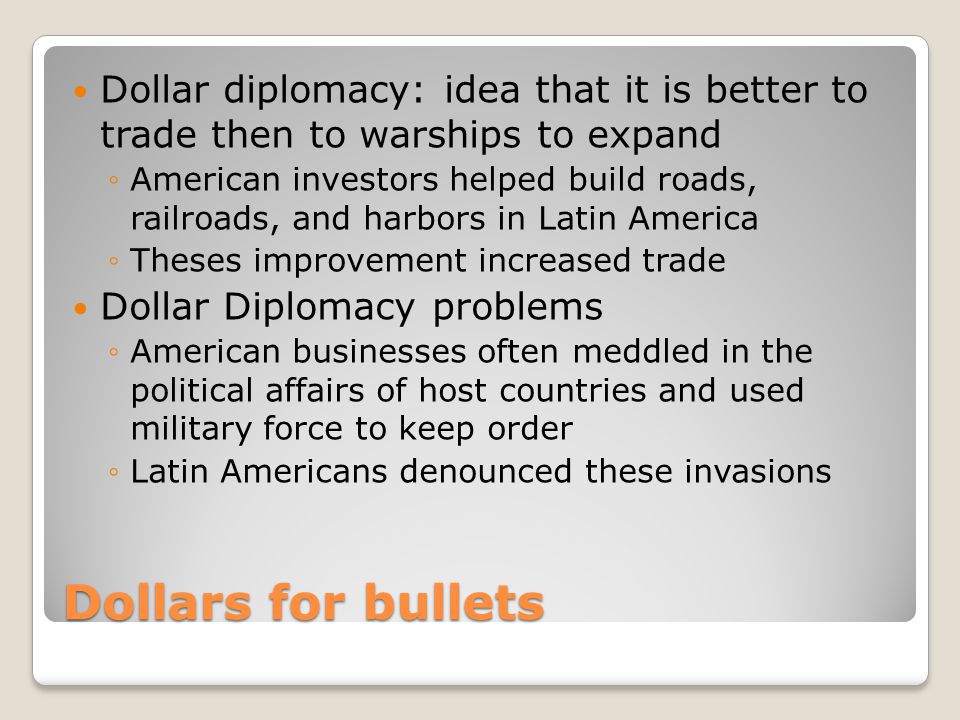 Dollars for bullets Dollar diplomacy: idea that it is better to trade then to warships to expand ◦American investors helped build roads, railroads, and harbors in Latin America ◦Theses improvement increased trade Dollar Diplomacy problems ◦American businesses often meddled in the political affairs of host countries and used military force to keep order ◦Latin Americans denounced these invasions