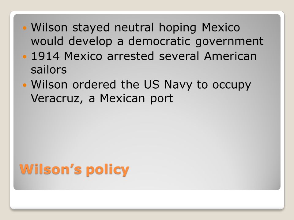 Wilson’s policy Wilson stayed neutral hoping Mexico would develop a democratic government 1914 Mexico arrested several American sailors Wilson ordered the US Navy to occupy Veracruz, a Mexican port
