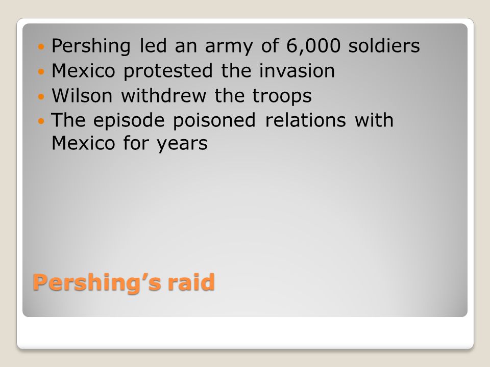 Pershing’s raid Pershing led an army of 6,000 soldiers Mexico protested the invasion Wilson withdrew the troops The episode poisoned relations with Mexico for years