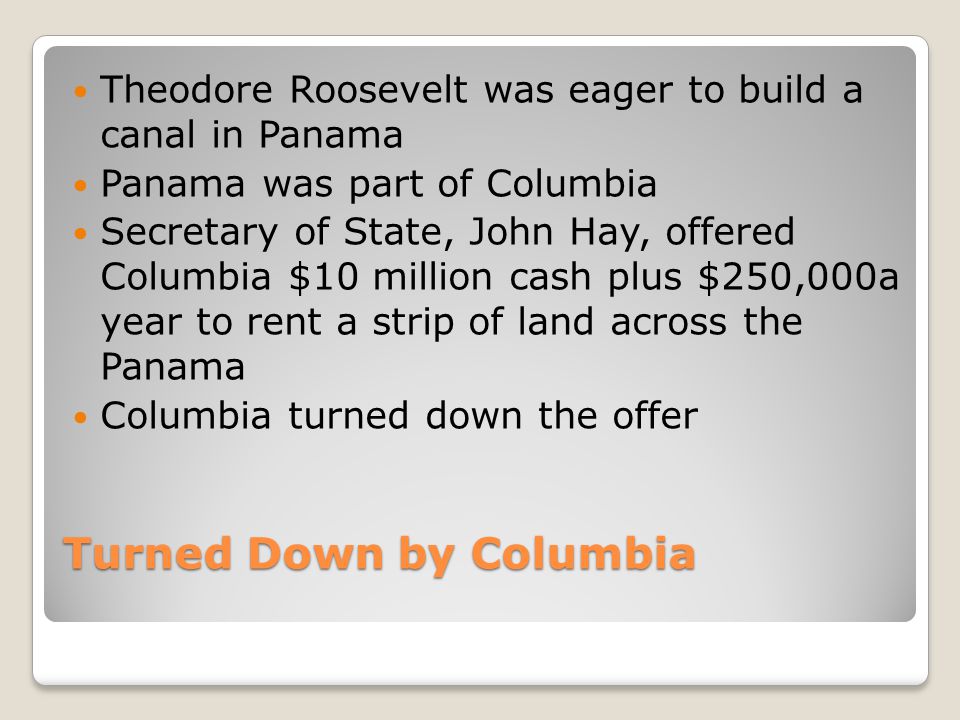 Turned Down by Columbia Theodore Roosevelt was eager to build a canal in Panama Panama was part of Columbia Secretary of State, John Hay, offered Columbia $10 million cash plus $250,000a year to rent a strip of land across the Panama Columbia turned down the offer