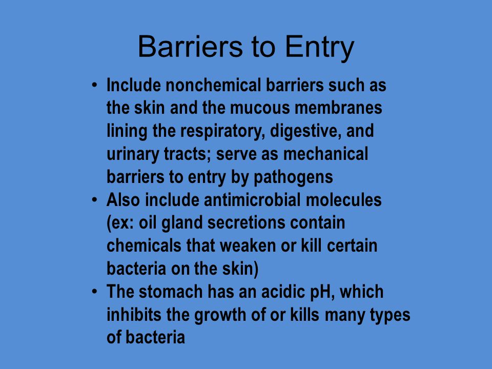 Barriers to Entry Include nonchemical barriers such as the skin and the mucous membranes lining the respiratory, digestive, and urinary tracts; serve as mechanical barriers to entry by pathogens Also include antimicrobial molecules (ex: oil gland secretions contain chemicals that weaken or kill certain bacteria on the skin) The stomach has an acidic pH, which inhibits the growth of or kills many types of bacteria