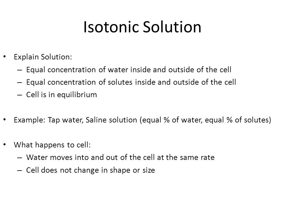 Isotonic Solution Explain Solution: – Equal concentration of water inside and outside of the cell – Equal concentration of solutes inside and outside of the cell – Cell is in equilibrium Example: Tap water, Saline solution (equal % of water, equal % of solutes) What happens to cell: – Water moves into and out of the cell at the same rate – Cell does not change in shape or size