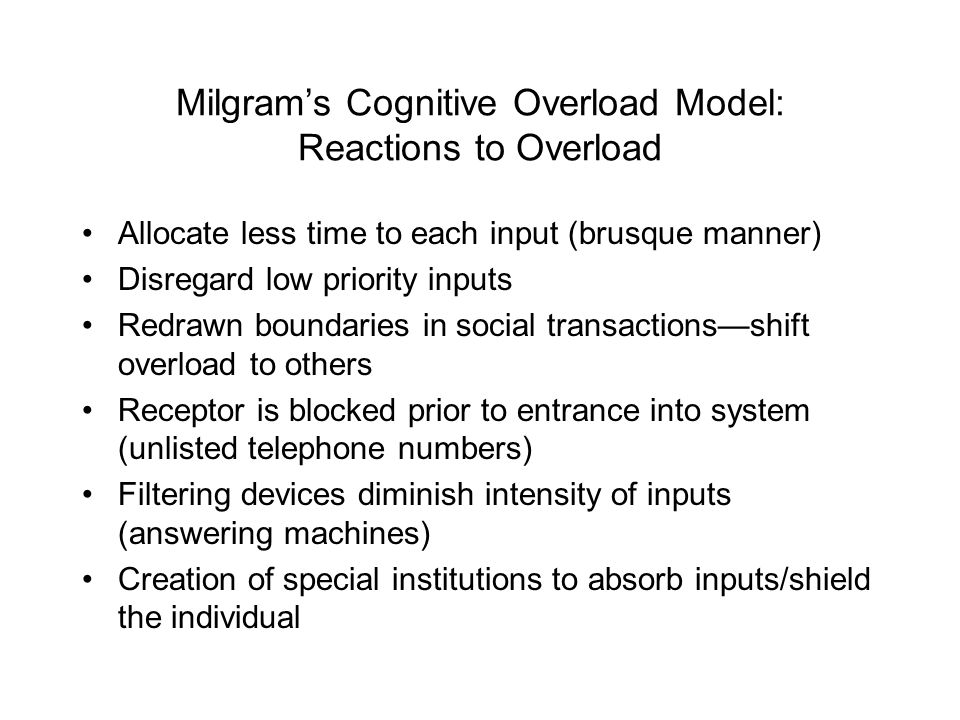Milgram’s Cognitive Overload Model: Reactions to Overload Allocate less time to each input (brusque manner) Disregard low priority inputs Redrawn boundaries in social transactions—shift overload to others Receptor is blocked prior to entrance into system (unlisted telephone numbers) Filtering devices diminish intensity of inputs (answering machines) Creation of special institutions to absorb inputs/shield the individual