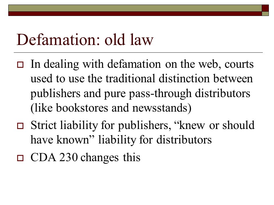 Defamation: old law  In dealing with defamation on the web, courts used to use the traditional distinction between publishers and pure pass-through distributors (like bookstores and newsstands)  Strict liability for publishers, knew or should have known liability for distributors  CDA 230 changes this