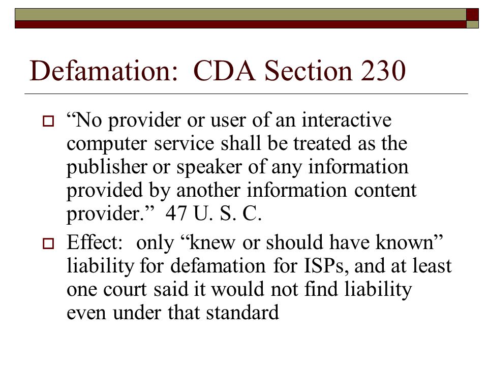 Defamation: CDA Section 230  No provider or user of an interactive computer service shall be treated as the publisher or speaker of any information provided by another information content provider. 47 U.