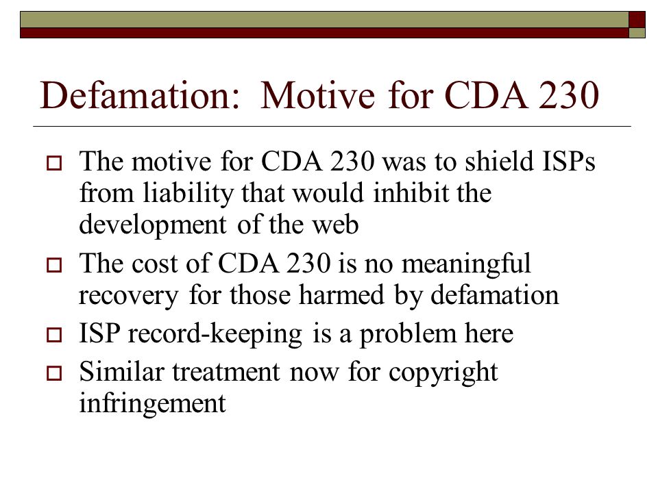 Defamation: Motive for CDA 230  The motive for CDA 230 was to shield ISPs from liability that would inhibit the development of the web  The cost of CDA 230 is no meaningful recovery for those harmed by defamation  ISP record-keeping is a problem here  Similar treatment now for copyright infringement