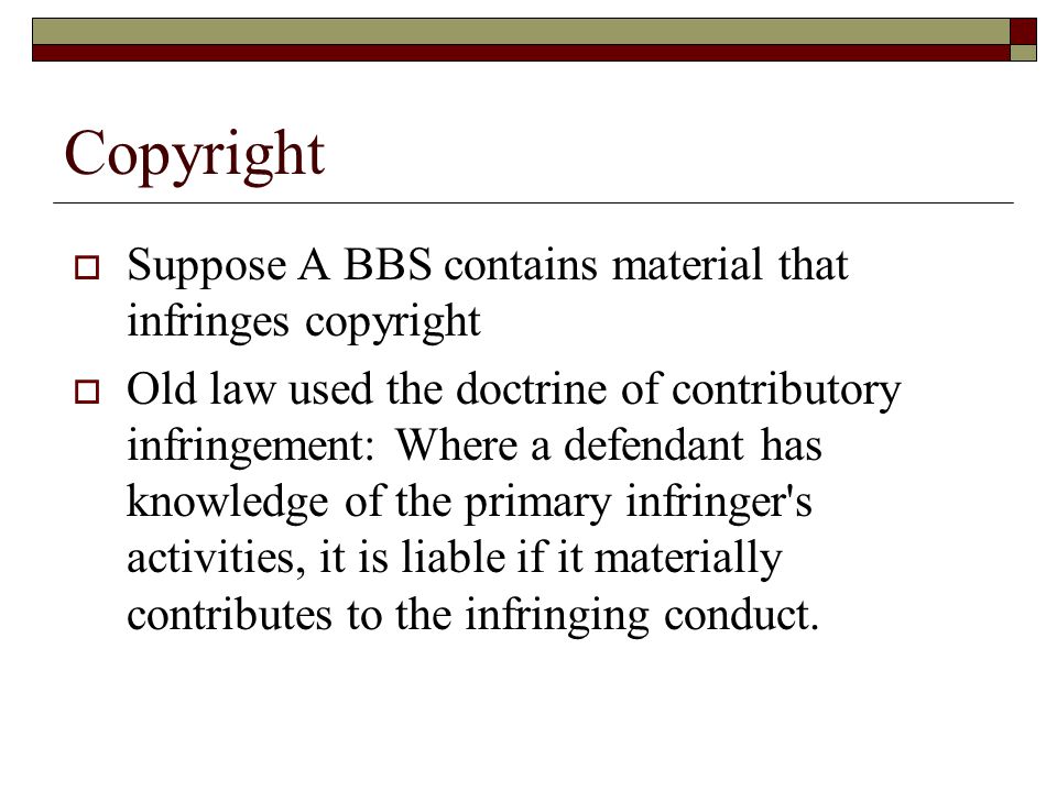 Copyright  Suppose A BBS contains material that infringes copyright  Old law used the doctrine of contributory infringement: Where a defendant has knowledge of the primary infringer s activities, it is liable if it materially contributes to the infringing conduct.