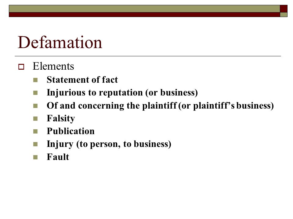 Defamation  Elements Statement of fact Injurious to reputation (or business) Of and concerning the plaintiff (or plaintiff’s business) Falsity Publication Injury (to person, to business) Fault