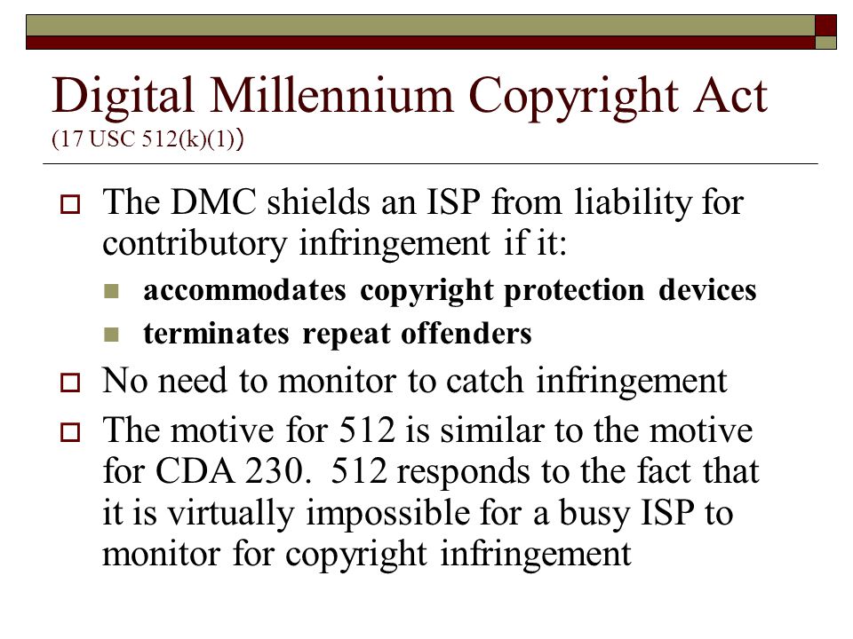 Digital Millennium Copyright Act (17 USC 512(k)(1) )  The DMC shields an ISP from liability for contributory infringement if it: accommodates copyright protection devices terminates repeat offenders  No need to monitor to catch infringement  The motive for 512 is similar to the motive for CDA 230.