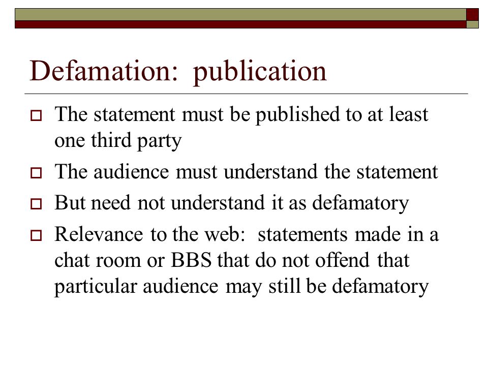 Defamation: publication  The statement must be published to at least one third party  The audience must understand the statement  But need not understand it as defamatory  Relevance to the web: statements made in a chat room or BBS that do not offend that particular audience may still be defamatory