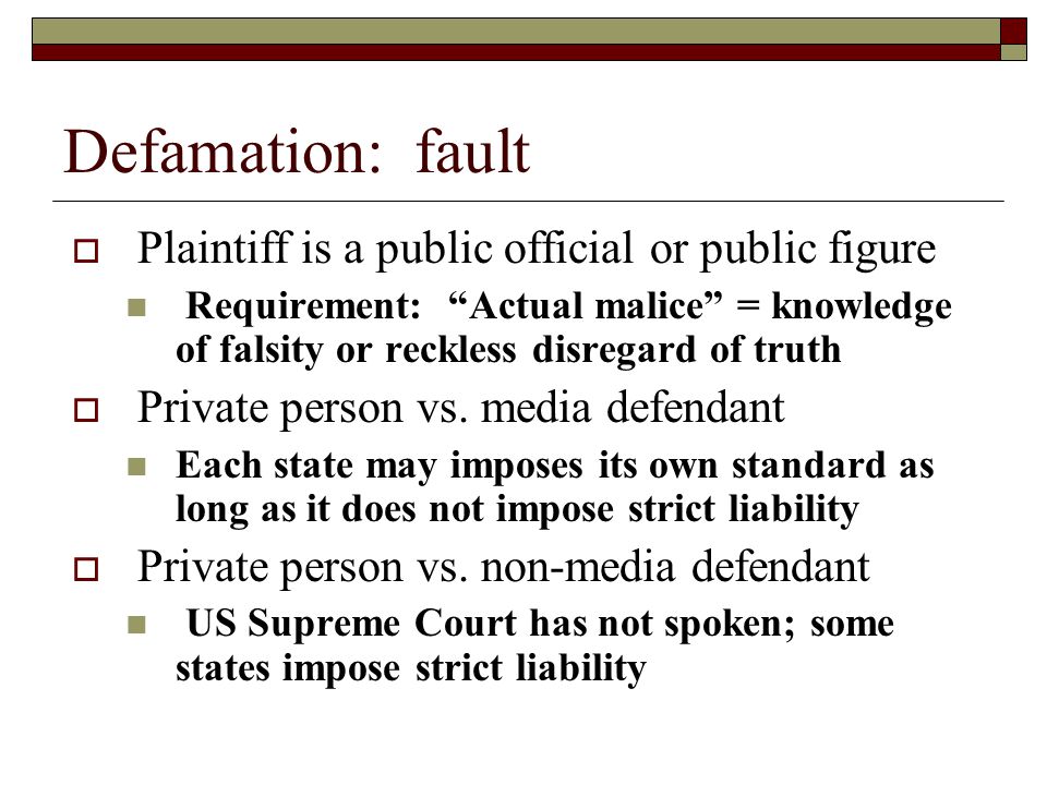 Defamation: fault  Plaintiff is a public official or public figure Requirement: Actual malice = knowledge of falsity or reckless disregard of truth  Private person vs.