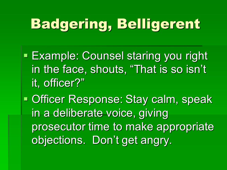 Badgering, Belligerent  Example: Counsel staring you right in the face, shouts, That is so isn’t it, officer  Officer Response: Stay calm, speak in a deliberate voice, giving prosecutor time to make appropriate objections.