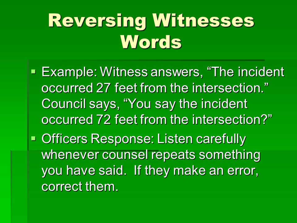 Reversing Witnesses Words  Example: Witness answers, The incident occurred 27 feet from the intersection. Council says, You say the incident occurred 72 feet from the intersection  Officers Response: Listen carefully whenever counsel repeats something you have said.
