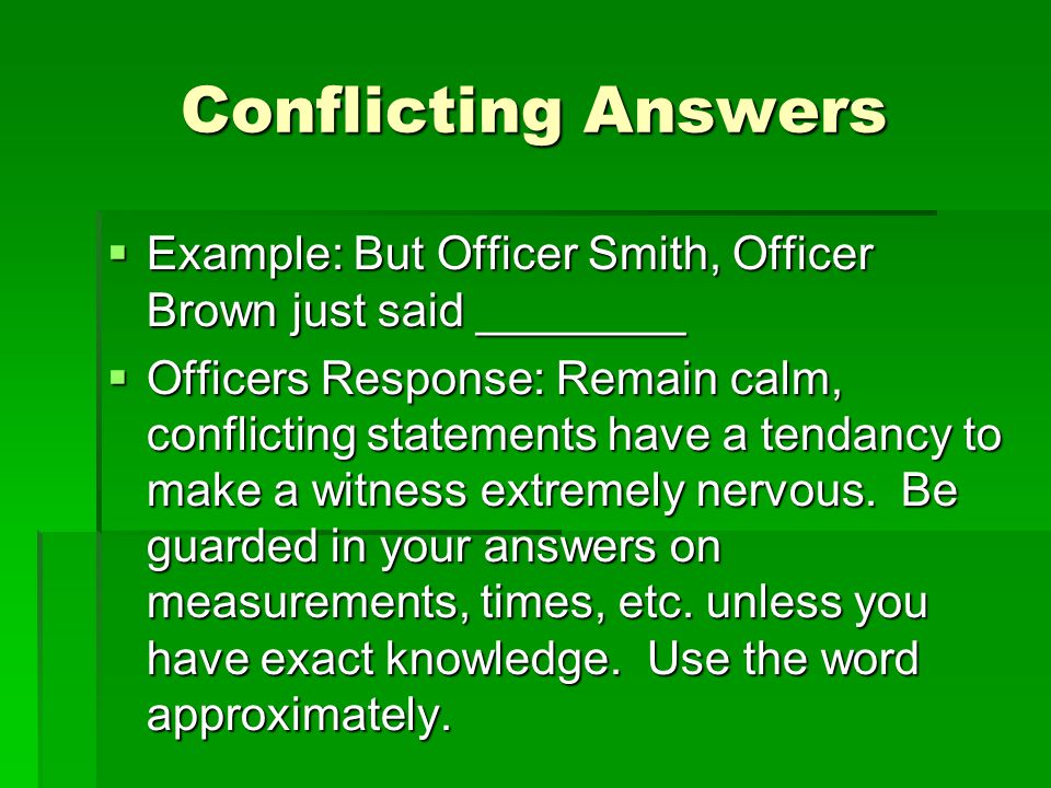Conflicting Answers  Example: But Officer Smith, Officer Brown just said ________  Officers Response: Remain calm, conflicting statements have a tendancy to make a witness extremely nervous.