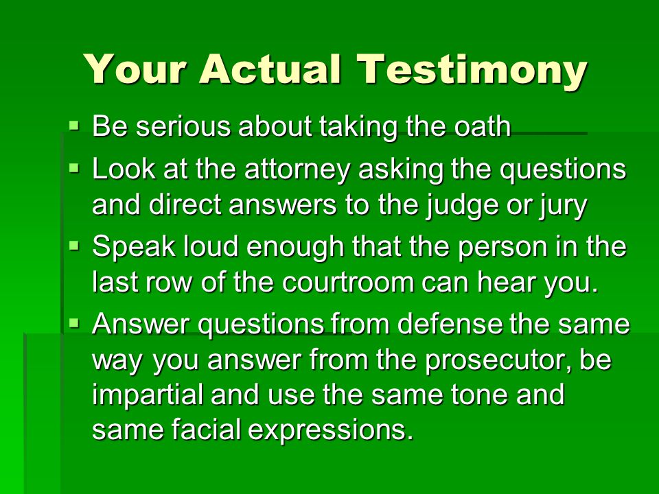 Your Actual Testimony  Be serious about taking the oath  Look at the attorney asking the questions and direct answers to the judge or jury  Speak loud enough that the person in the last row of the courtroom can hear you.