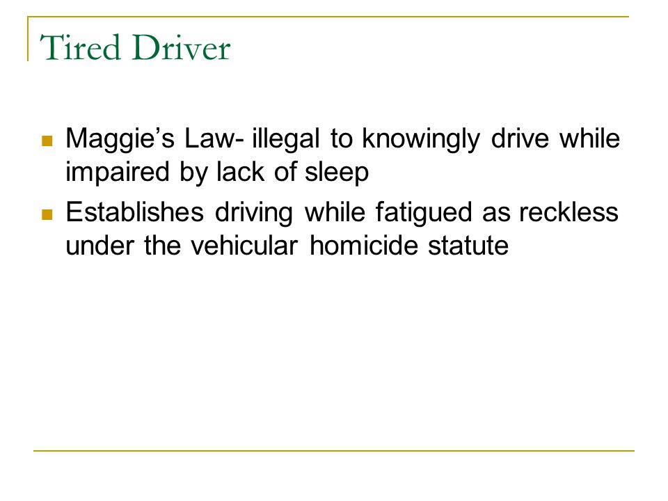 Tired Driver Maggie’s Law- illegal to knowingly drive while impaired by lack of sleep Establishes driving while fatigued as reckless under the vehicular homicide statute