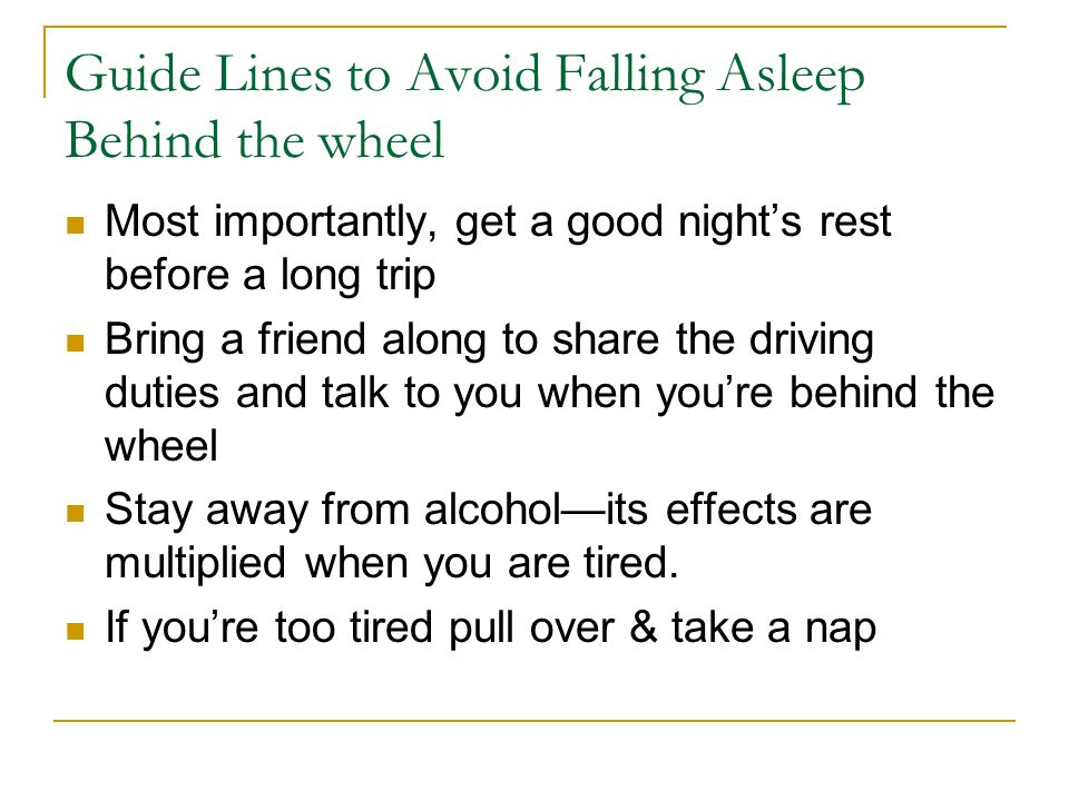 Guide Lines to Avoid Falling Asleep Behind the wheel Most importantly, get a good night’s rest before a long trip Bring a friend along to share the driving duties and talk to you when you’re behind the wheel Stay away from alcohol—its effects are multiplied when you are tired.