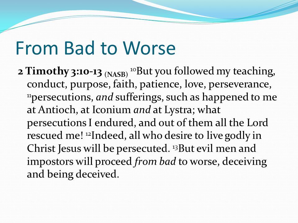 From Bad to Worse 2 Timothy 3:10-13 (NASB) 10 But you followed my teaching, conduct, purpose, faith, patience, love, perseverance, 11 persecutions, and sufferings, such as happened to me at Antioch, at Iconium and at Lystra; what persecutions I endured, and out of them all the Lord rescued me.