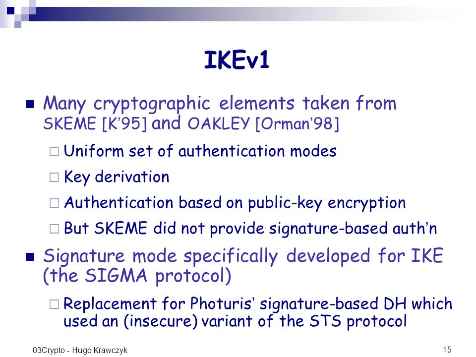 15 03Crypto - Hugo Krawczyk IKEv1 Many cryptographic elements taken from SKEME [K ’ 95] and OAKLEY [Orman ’ 98]  Uniform set of authentication modes  Key derivation  Authentication based on public-key encryption  But SKEME did not provide signature-based auth ’ n Signature mode specifically developed for IKE (the SIGMA protocol)  Replacement for Photuris ’ signature-based DH which used an (insecure) variant of the STS protocol