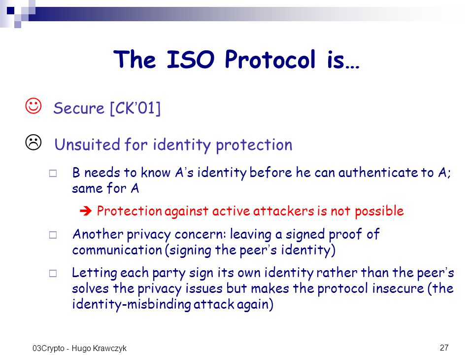 27 03Crypto - Hugo Krawczyk The ISO Protocol is… Secure [CK ’ 01]  Unsuited for identity protection  B needs to know A ’ s identity before he can authenticate to A; same for A  Protection against active attackers is not possible  Another privacy concern: leaving a signed proof of communication (signing the peer ’ s identity)  Letting each party sign its own identity rather than the peer ’ s solves the privacy issues but makes the protocol insecure (the identity-misbinding attack again)
