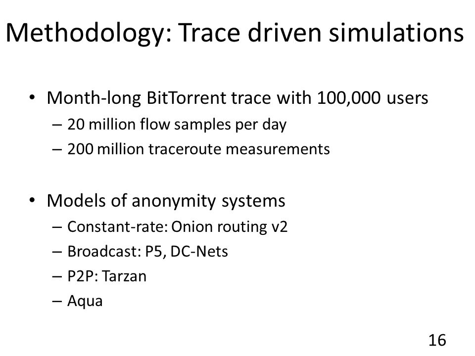 Methodology: Trace driven simulations Month-long BitTorrent trace with 100,000 users – 20 million flow samples per day – 200 million traceroute measurements Models of anonymity systems – Constant-rate: Onion routing v2 – Broadcast: P5, DC-Nets – P2P: Tarzan – Aqua 16