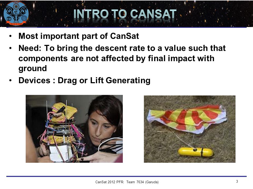 Team Logo Here (If You Want) DESCENT CONTROL Most important part of CanSat Need: To bring the descent rate to a value such that components are not affected by final impact with ground Devices : Drag or Lift Generating CanSat 2012 PFR: Team 7634 (Garuda) 3