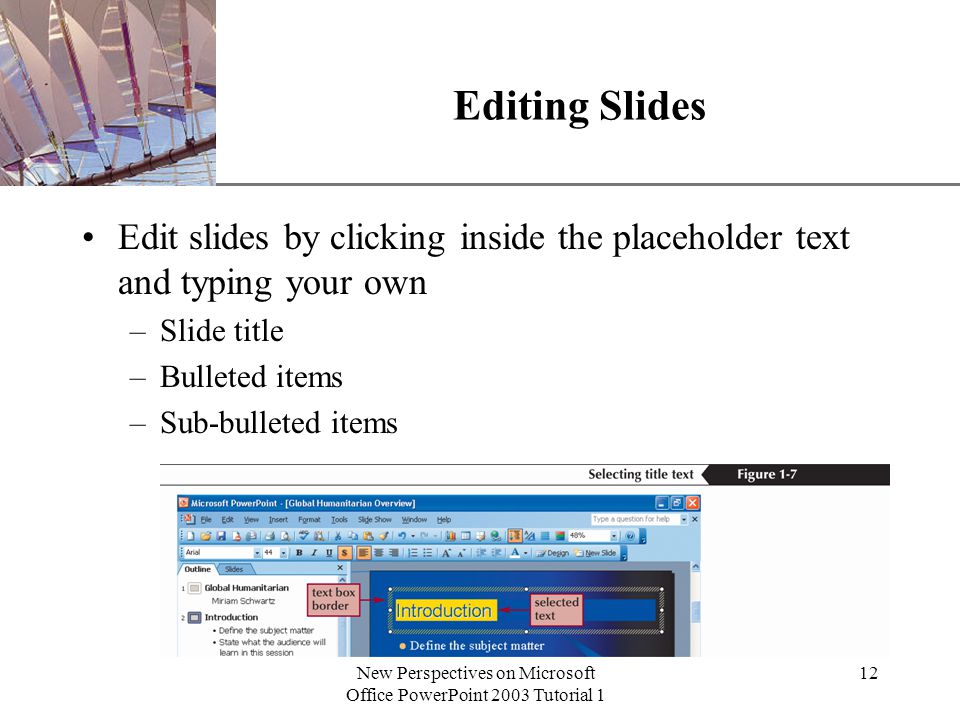 XP New Perspectives on Microsoft Office PowerPoint 2003 Tutorial 1 12 Editing Slides Edit slides by clicking inside the placeholder text and typing your own –Slide title –Bulleted items –Sub-bulleted items