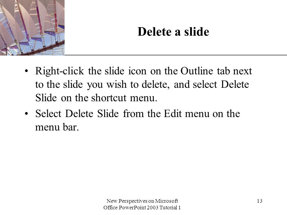 XP New Perspectives on Microsoft Office PowerPoint 2003 Tutorial 1 13 Delete a slide Right-click the slide icon on the Outline tab next to the slide you wish to delete, and select Delete Slide on the shortcut menu.