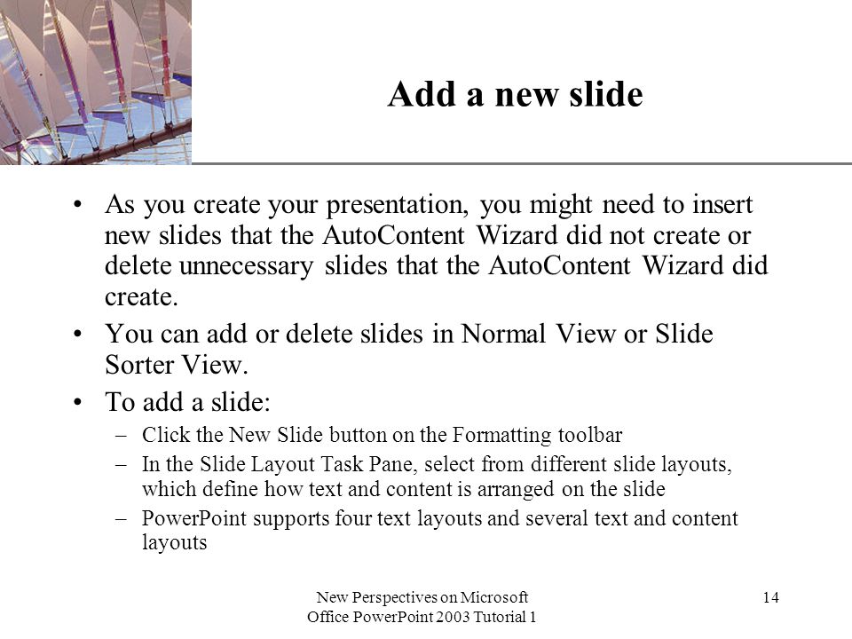 XP New Perspectives on Microsoft Office PowerPoint 2003 Tutorial 1 14 Add a new slide As you create your presentation, you might need to insert new slides that the AutoContent Wizard did not create or delete unnecessary slides that the AutoContent Wizard did create.