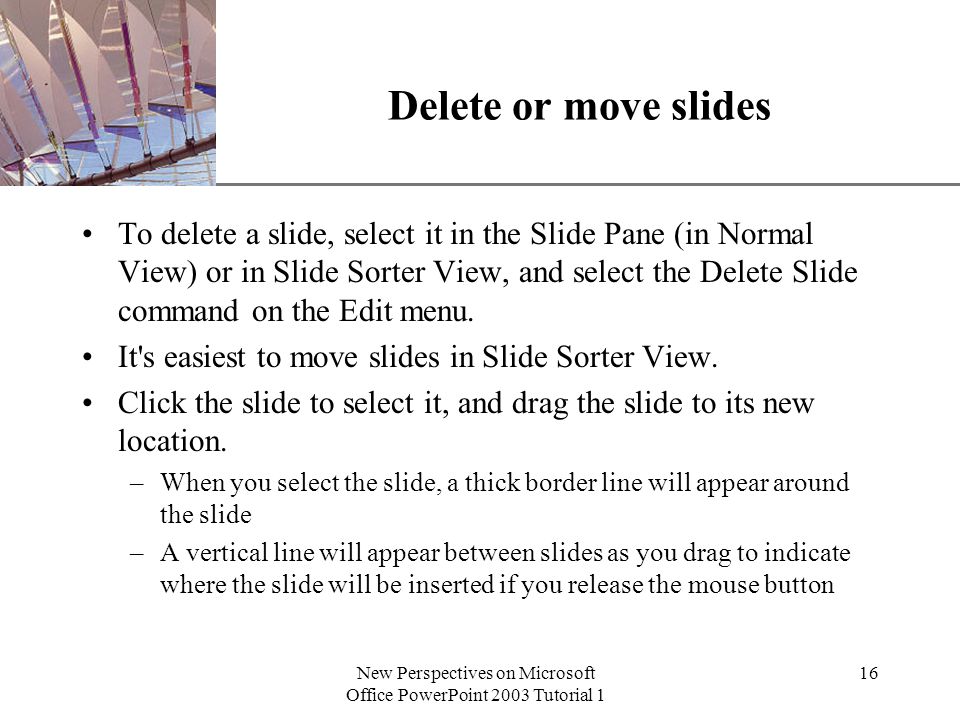 XP New Perspectives on Microsoft Office PowerPoint 2003 Tutorial 1 16 Delete or move slides To delete a slide, select it in the Slide Pane (in Normal View) or in Slide Sorter View, and select the Delete Slide command on the Edit menu.