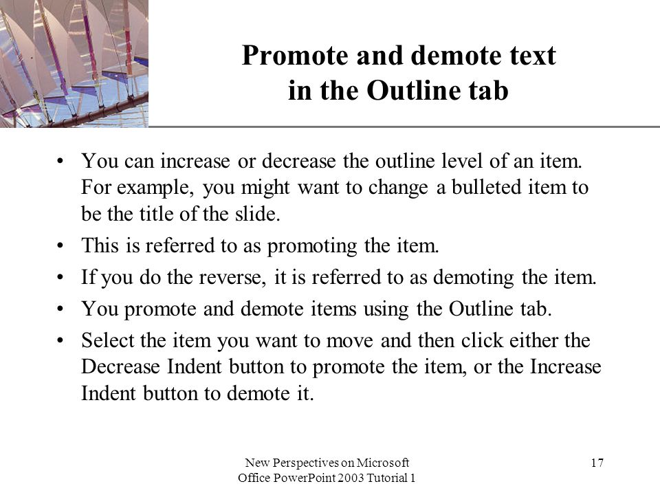 XP New Perspectives on Microsoft Office PowerPoint 2003 Tutorial 1 17 Promote and demote text in the Outline tab You can increase or decrease the outline level of an item.
