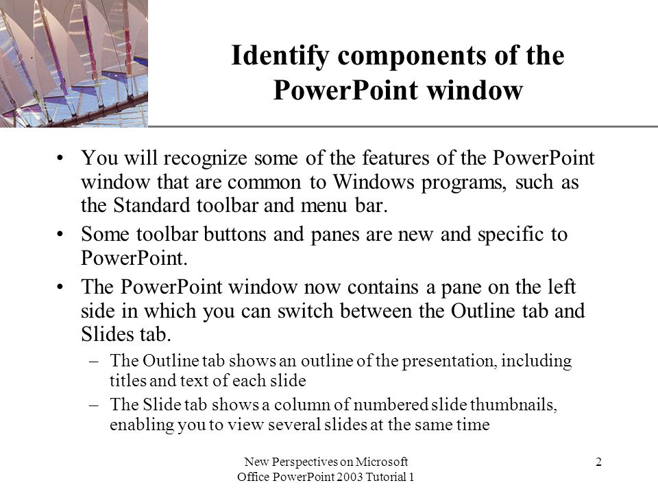 XP New Perspectives on Microsoft Office PowerPoint 2003 Tutorial 1 2 Identify components of the PowerPoint window You will recognize some of the features of the PowerPoint window that are common to Windows programs, such as the Standard toolbar and menu bar.