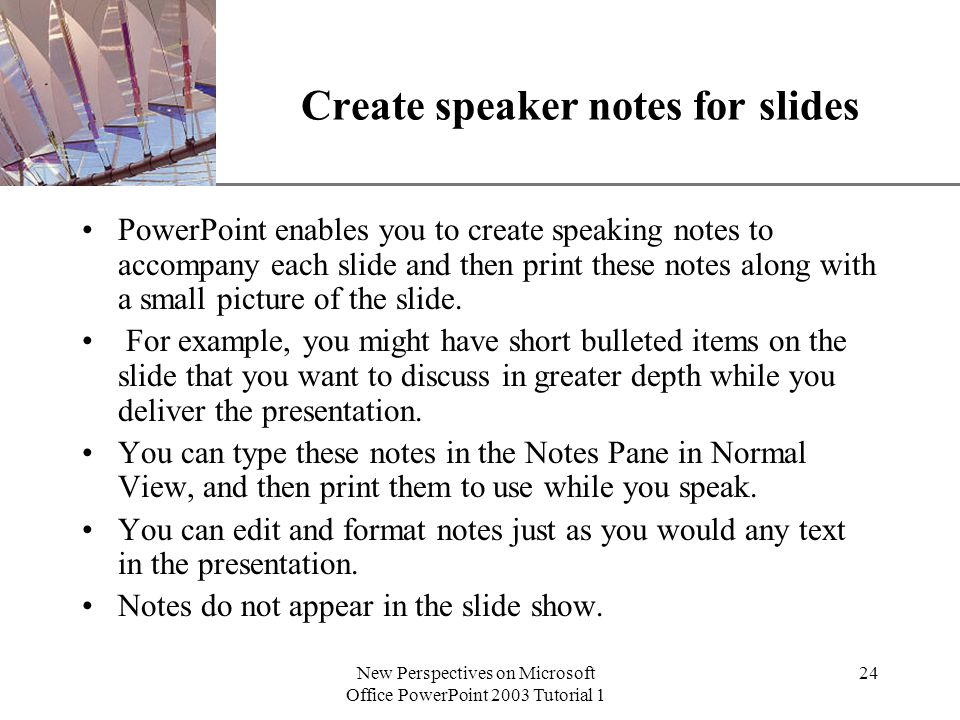 XP New Perspectives on Microsoft Office PowerPoint 2003 Tutorial 1 24 Create speaker notes for slides PowerPoint enables you to create speaking notes to accompany each slide and then print these notes along with a small picture of the slide.
