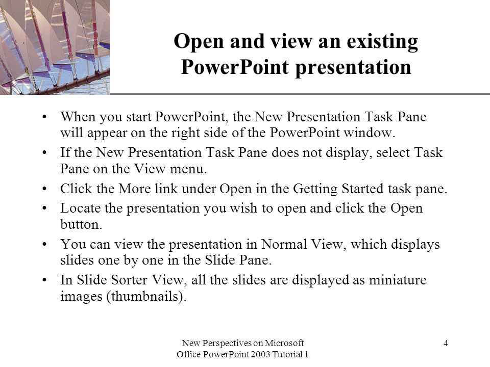 XP New Perspectives on Microsoft Office PowerPoint 2003 Tutorial 1 4 Open and view an existing PowerPoint presentation When you start PowerPoint, the New Presentation Task Pane will appear on the right side of the PowerPoint window.