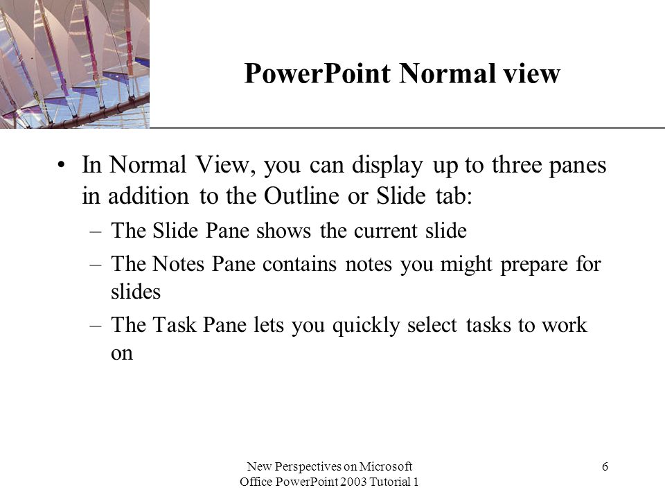 XP New Perspectives on Microsoft Office PowerPoint 2003 Tutorial 1 6 PowerPoint Normal view In Normal View, you can display up to three panes in addition to the Outline or Slide tab: –The Slide Pane shows the current slide –The Notes Pane contains notes you might prepare for slides –The Task Pane lets you quickly select tasks to work on