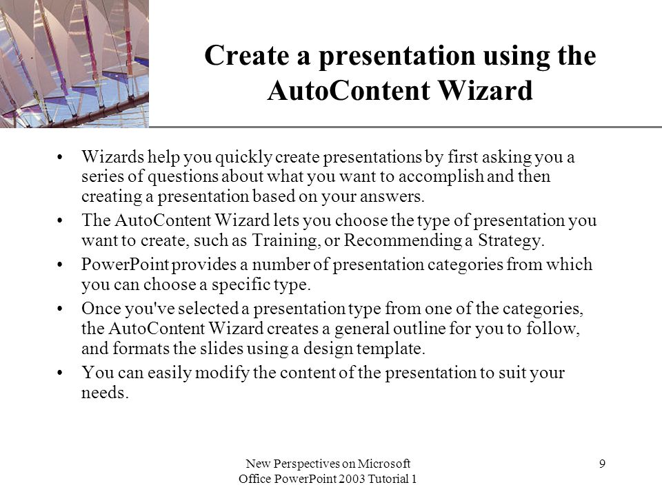XP New Perspectives on Microsoft Office PowerPoint 2003 Tutorial 1 9 Create a presentation using the AutoContent Wizard Wizards help you quickly create presentations by first asking you a series of questions about what you want to accomplish and then creating a presentation based on your answers.