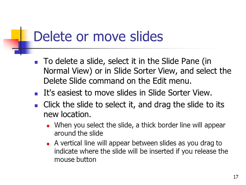 17 Delete or move slides To delete a slide, select it in the Slide Pane (in Normal View) or in Slide Sorter View, and select the Delete Slide command on the Edit menu.