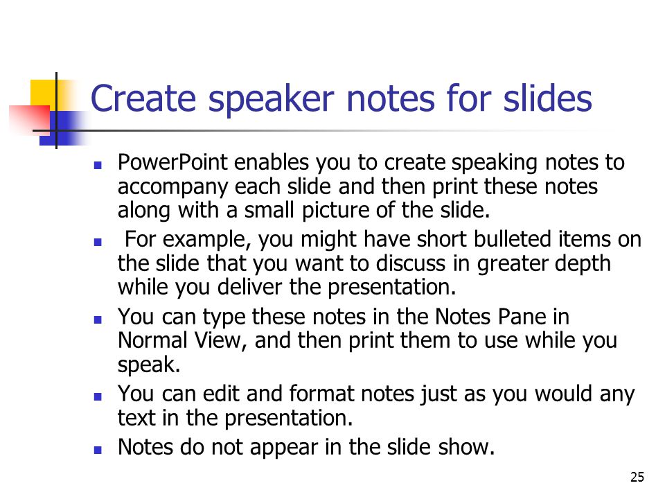 25 Create speaker notes for slides PowerPoint enables you to create speaking notes to accompany each slide and then print these notes along with a small picture of the slide.