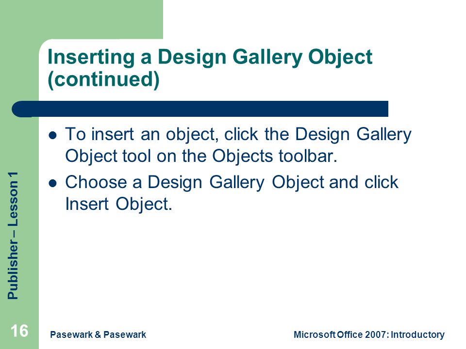 Publisher – Lesson 1 Pasewark & PasewarkMicrosoft Office 2007: Introductory 16 Inserting a Design Gallery Object (continued) To insert an object, click the Design Gallery Object tool on the Objects toolbar.
