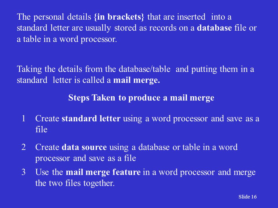Slide 16 The personal details {in brackets} that are inserted into a standard letter are usually stored as records on a database file or a table in a word processor.