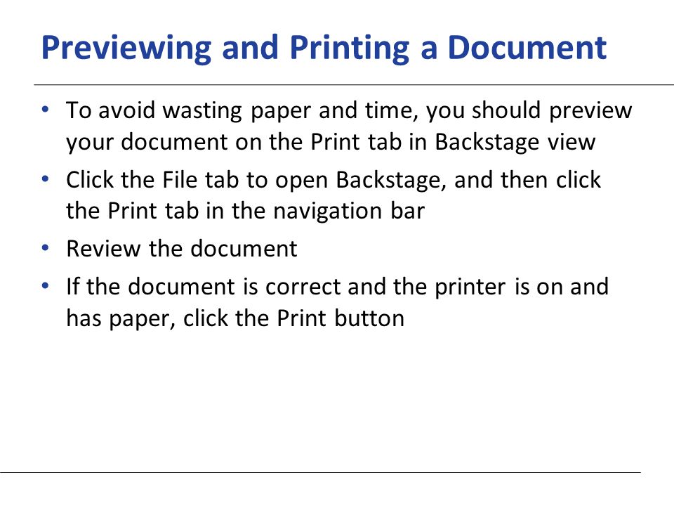 XP Previewing and Printing a Document To avoid wasting paper and time, you should preview your document on the Print tab in Backstage view Click the File tab to open Backstage, and then click the Print tab in the navigation bar Review the document If the document is correct and the printer is on and has paper, click the Print button